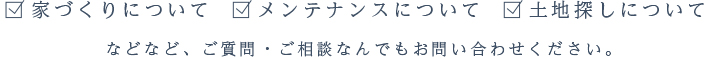 家づくりについて メンテナンスについて 土地探しについてなどなど、ご質問・ご相談なんでもお問い合わせください。