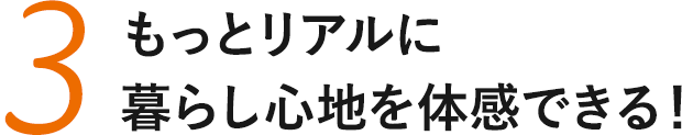 もっとリアルに暮らし心地を体感できる！
