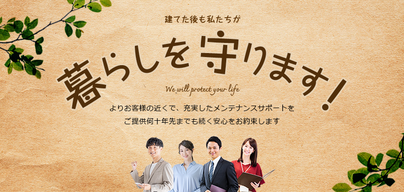 建てた後も私たちが暮らしを守ります！ よりお客様の近くで、充実したメンテナンスサポートをご提供何十年先までも続く安心をお約束します